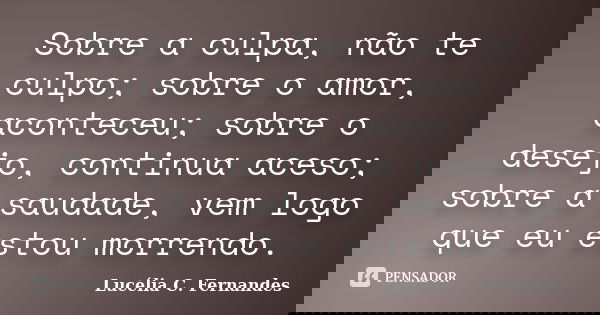 Sobre a culpa, não te culpo; sobre o amor, aconteceu; sobre o desejo, continua aceso; sobre a saudade, vem logo que eu estou morrendo.... Frase de Lucélia C. Fernandes.