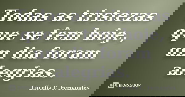 Todas as tristezas que se têm hoje, um dia foram alegrias.... Frase de Lucélia C. Fernandes.