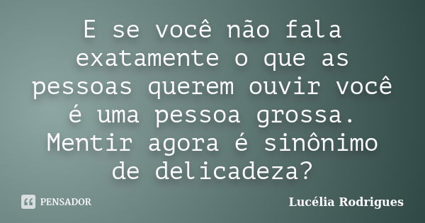 E se você não fala exatamente o que as pessoas querem ouvir você é uma pessoa grossa. Mentir agora é sinônimo de delicadeza?... Frase de Lucélia Rodrigues.