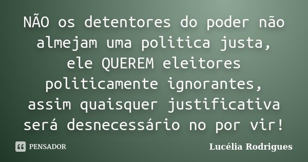 NÃO os detentores do poder não almejam uma politica justa, ele QUEREM eleitores politicamente ignorantes, assim quaisquer justificativa será desnecessário no po... Frase de Lucélia Rodrigues.