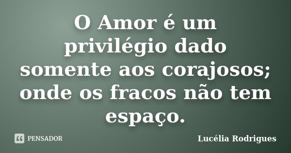 O Amor é um privilégio dado somente aos corajosos; onde os fracos não tem espaço.... Frase de Lucélia Rodrigues.