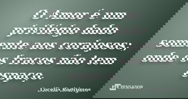 O Amor é um privilégio dado somente aos corajosos; onde os fracos não tem espaço.... Frase de Lucélia Rodrigues.