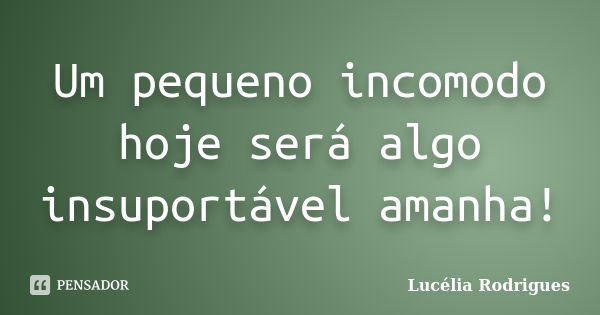 Um pequeno incomodo hoje será algo insuportável amanha!... Frase de Lucélia Rodrigues.