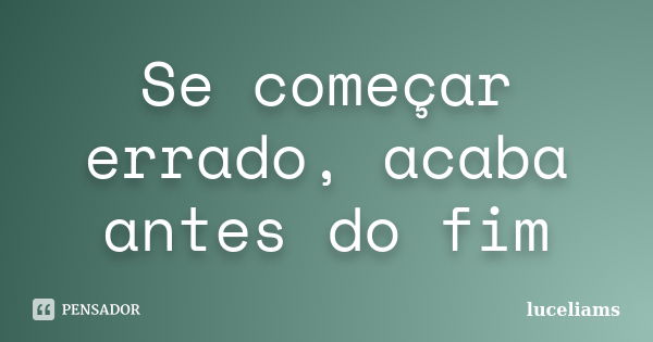 Se começar errado, acaba antes do fim... Frase de luceliams.