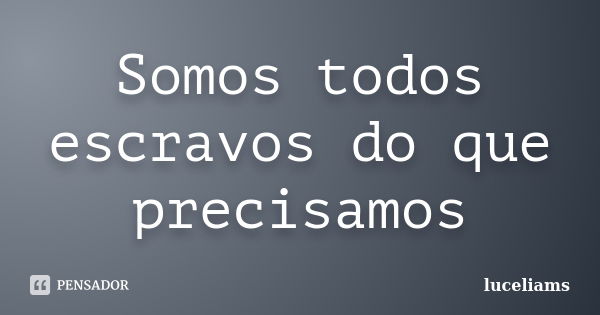 Somos todos escravos do que precisamos... Frase de luceliams.