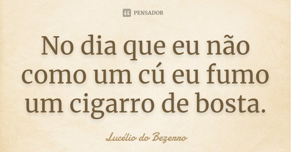 No dia que eu não como um cú eu fumo um cigarro de bosta.... Frase de Lucélio do Bezerro.