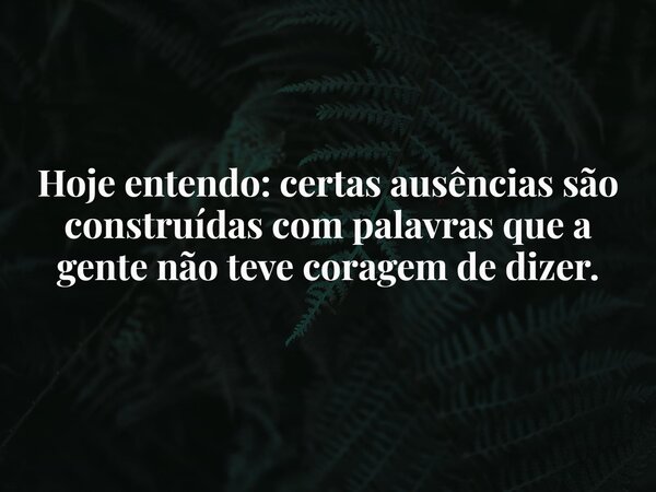 Hoje entendo: certas ausências são construídas com palavras que a gente não teve coragem de dizer.... Frase de Lucelson X.