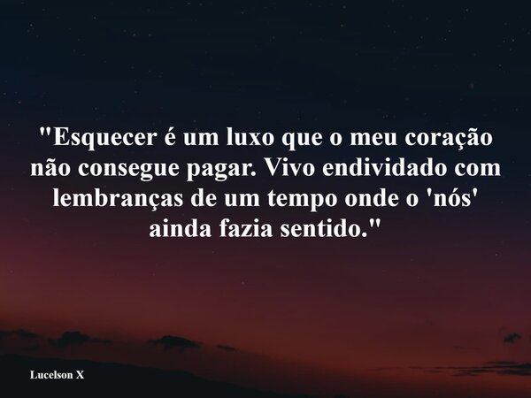 "Esquecer é um luxo que o meu coração não consegue pagar. Vivo endividado com lembranças de um tempo onde o 'nós' ainda fazia sentido."... Frase de Lucelson X.