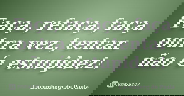 Faça, refaça, faça outra vez, tentar não é estupidez!... Frase de Lucemberg de Paula.