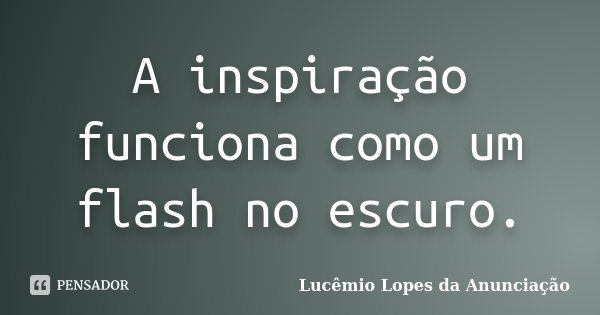 A inspiração funciona como um flash no escuro.... Frase de Lucêmio Lopes da Anunciação.