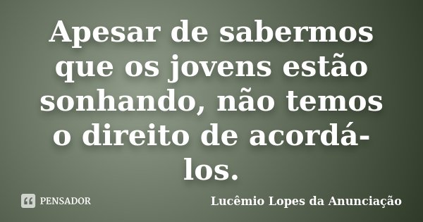 Apesar de sabermos que os jovens estão sonhando, não temos o direito de acordá-los.... Frase de Lucêmio Lopes da Anunciação.
