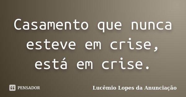Casamento que nunca esteve em crise, está em crise.... Frase de Lucêmio Lopes da Anunciação.