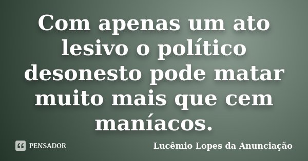Com apenas um ato lesivo o político desonesto pode matar muito mais que cem maníacos.... Frase de Lucêmio Lopes da Anunciação.