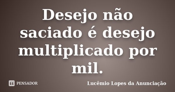 Desejo não saciado é desejo multiplicado por mil.... Frase de Lucêmio Lopes da Anunciação.