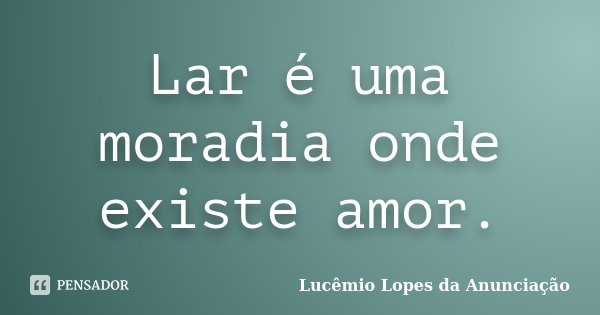 Lar é uma moradia onde existe amor.... Frase de Lucêmio Lopes da Anunciação.