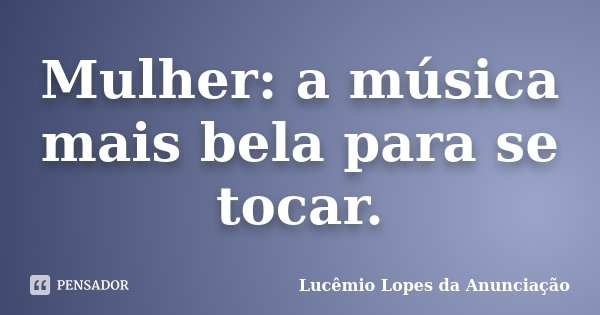 Mulher: a música mais bela para se tocar.... Frase de Lucêmio Lopes da Anunciação.
