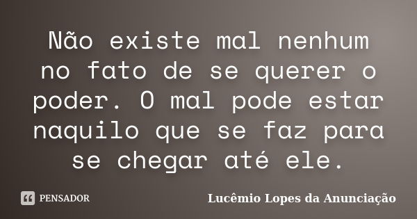 Não existe mal nenhum no fato de se querer o poder. O mal pode estar naquilo que se faz para se chegar até ele.... Frase de Lucêmio Lopes da Anunciação.