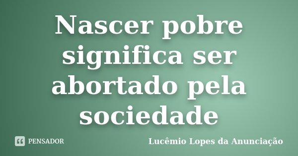 Nascer pobre significa ser abortado pela sociedade... Frase de Lucêmio Lopes da Anunciação.