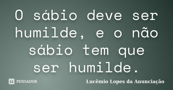 O sábio deve ser humilde, e o não sábio tem que ser humilde.... Frase de Lucêmio Lopes da Anunciação.