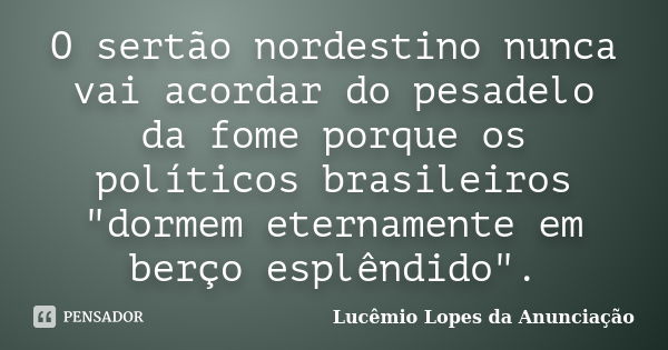 O sertão nordestino nunca vai acordar do pesadelo da fome porque os políticos brasileiros "dormem eternamente em berço esplêndido".... Frase de Lucêmio Lopes da Anunciação.