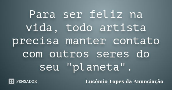 Para ser feliz na vida, todo artista precisa manter contato com outros seres do seu "planeta".... Frase de Lucêmio Lopes da Anunciação.