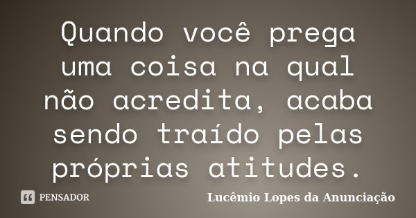 Quando você prega uma coisa na qual não acredita, acaba sendo traído pelas próprias atitudes.... Frase de Lucêmio Lopes da Anunciação.