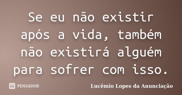 Se eu não existir após a vida, também não existirá alguém para sofrer com isso.... Frase de Lucêmio Lopes da Anunciação.