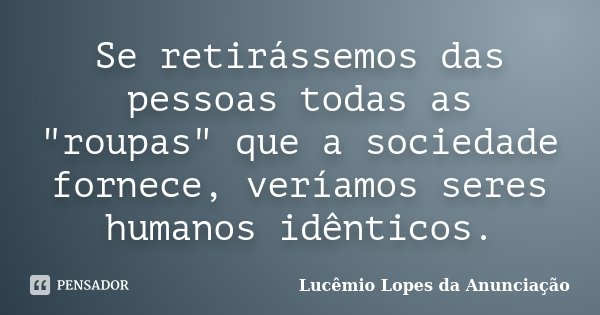 Se retirássemos das pessoas todas as "roupas" que a sociedade fornece, veríamos seres humanos idênticos.... Frase de Lucêmio Lopes da Anunciação.