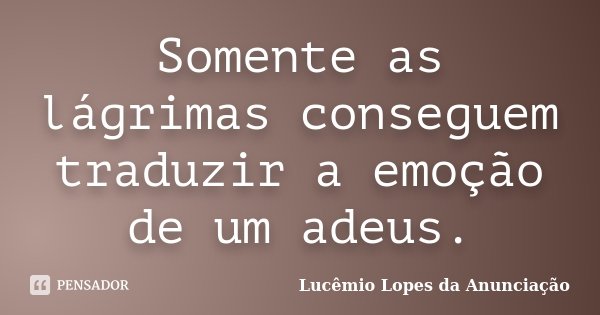Somente as lágrimas conseguem traduzir a emoção de um adeus.... Frase de Lucêmio Lopes da Anunciação.