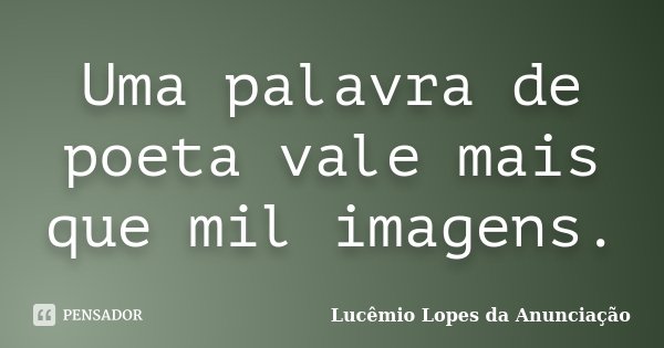 Uma palavra de poeta vale mais que mil imagens.... Frase de Lucêmio Lopes da Anunciação.