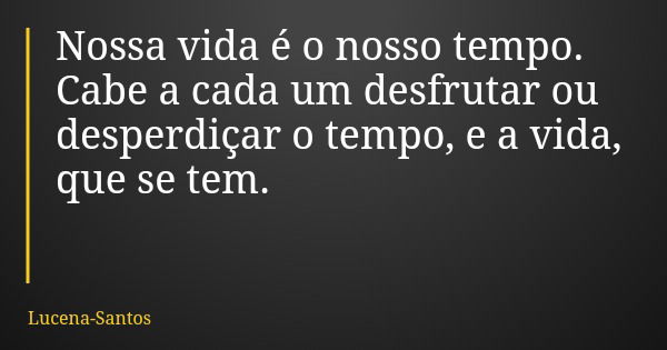 Nossa vida é o nosso tempo. Cabe a cada um desfrutar ou desperdiçar o tempo, e a vida, que se tem.... Frase de Lucena-Santos.