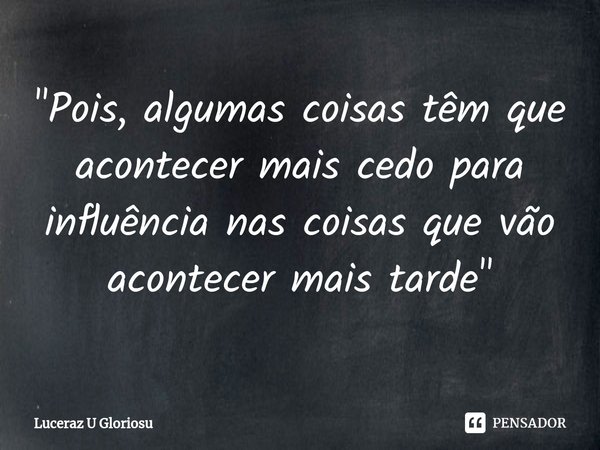 "Pois, algumas coisas têm que acontecer mais cedo para influência nas coisas que vão acontecer mais tarde"... Frase de LuCeraz U Gloriosu.