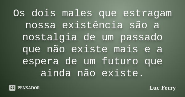 Os dois males que estragam nossa existência são a nostalgia de um passado que não existe mais e a espera de um futuro que ainda não existe.... Frase de Luc Ferry.