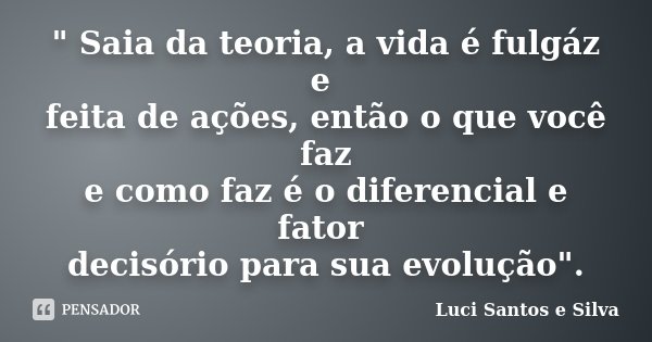 " Saia da teoria, a vida é fulgáz e feita de ações, então o que você faz e como faz é o diferencial e fator decisório para sua evolução".... Frase de Luci Santos e Silva.
