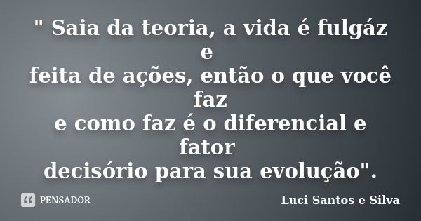 " Saia da teoria, a vida é fulgáz e feita de ações, então o que você faz e como faz é o diferencial e fator decisório para sua evolução".... Frase de Luci Santos e Silva.