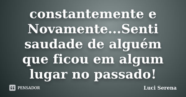 constantemente e Novamente...Senti saudade de alguém que ficou em algum lugar no passado!... Frase de Luci Serena.