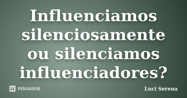 Influenciamos silenciosamente ou silenciamos influenciadores?... Frase de Luci Serena.