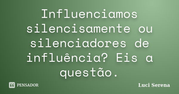 Influenciamos silencisamente ou silenciadores de influência? Eis a questão.... Frase de Luci Serena.