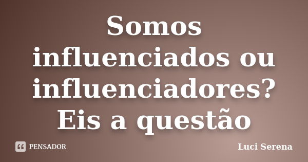 Somos influenciados ou influenciadores? Eis a questão... Frase de Luci Serena.