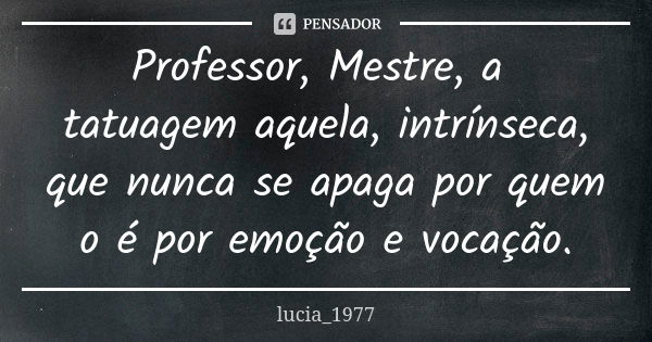 Professor, Mestre, a tatuagem aquela, intrínseca, que nunca se apaga por quem o é por emoção e vocação.... Frase de lucia_1977.