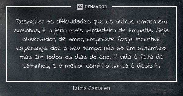 Respeitar as dificuldades que os outros enfrentam sozinhos, é o jeito mais verdadeiro de empatia. Seja observador, dê amor, empreste força, incentive esperança,... Frase de Lucia Castalen.