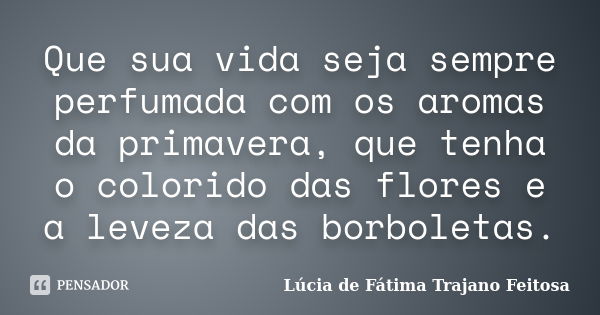 Que sua vida seja sempre perfumada com os aromas da primavera, que tenha o colorido das flores e a leveza das borboletas.... Frase de Lúcia de Fátima Trajano Feitosa.