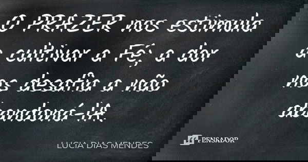 O PRAZER nos estimula a cultivar a Fé; a dor nos desafia a não abandoná-lA.... Frase de LUCIA DIAS MENDES.