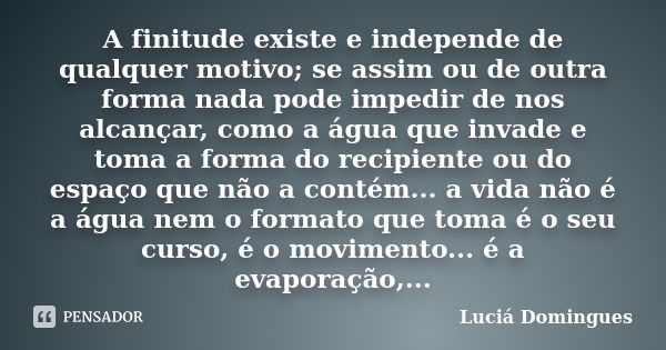 A finitude existe e independe de qualquer motivo; se assim ou de outra forma nada pode impedir de nos alcançar, como a água que invade e toma a forma do recipie... Frase de Luciá Domingues.