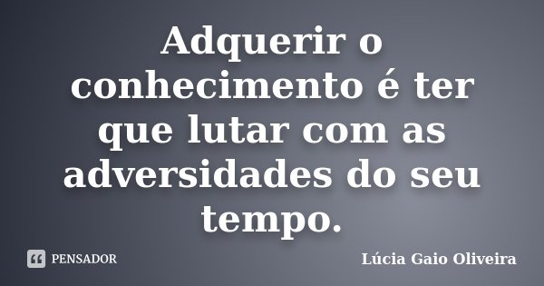 Adquerir o conhecimento é ter que lutar com as adversidades do seu tempo.... Frase de Lúcia Gaio Oliveira.