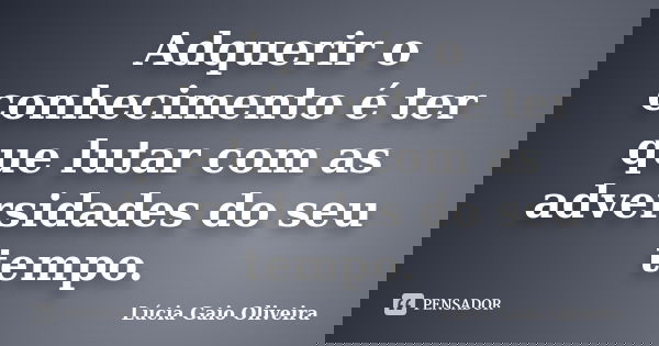 Adquerir o conhecimento é ter que lutar com as adversidades do seu tempo.... Frase de Lúcia Gaio Oliveira.