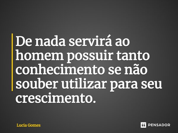 ⁠De nada servirá ao homem possuir tanto conhecimento se não souber utilizar para seu crescimento.... Frase de Lucia Gomes.