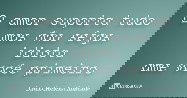 O amor suporta tudo mas não sejas idiota ame você primeiro... Frase de Lúcia Helena Andrade.