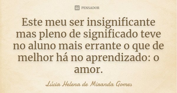 Este meu ser insignificante mas pleno de significado teve no aluno mais errante o que de melhor há no aprendizado: o amor.... Frase de Lúcia Helena de Miranda Gomes.
