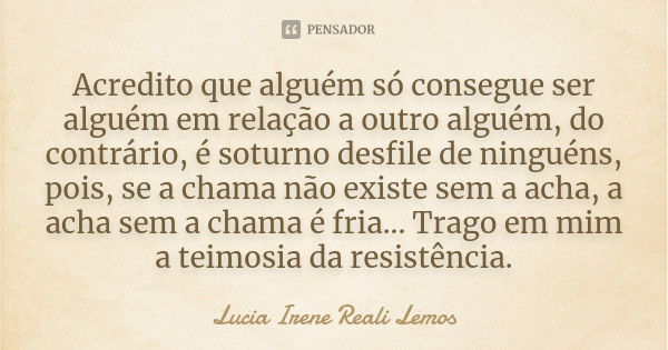 Acredito que alguém só consegue ser alguém em relação a outro alguém, do contrário, é soturno desfile de ninguéns, pois, se a chama não existe sem a acha, a ach... Frase de LUCIA IRENE REALI LEMOS.